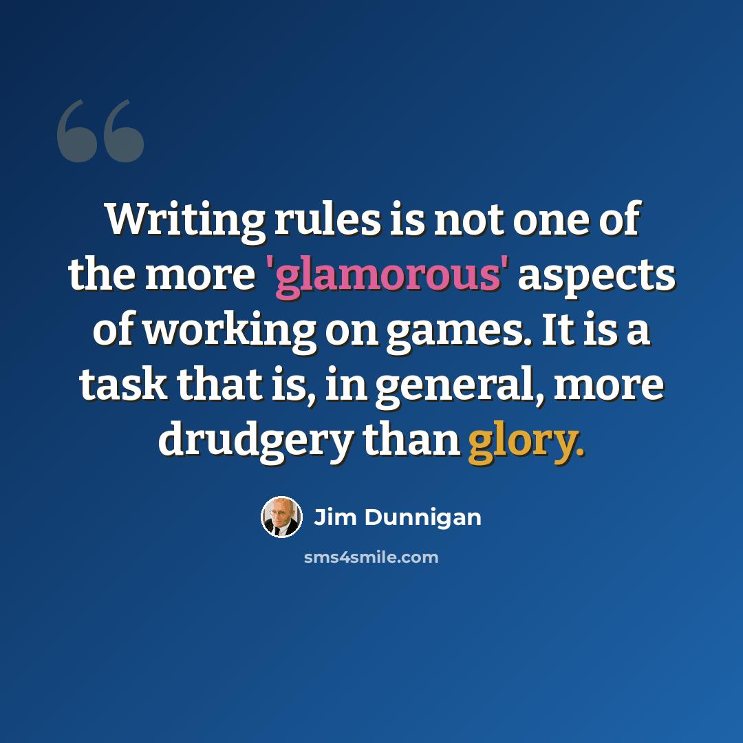 “Writing rules is not one of the more 'glamorous' aspects of working on games. It is a task that is, in general, more drudgery than glory.” quote by Jim Dunnigan
