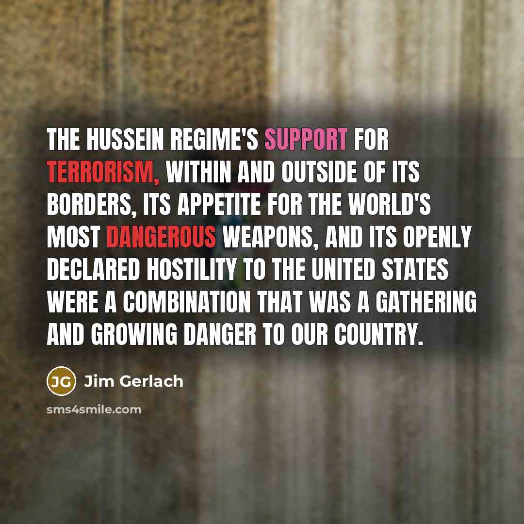 “The Hussein regime's support for terrorism, within and outside of its borders, its appetite for the world's most dangerous weapons, and its openly declared hostility to the United States were a combination that was a gathering and growing danger to our country.” quote by Jim Gerlach