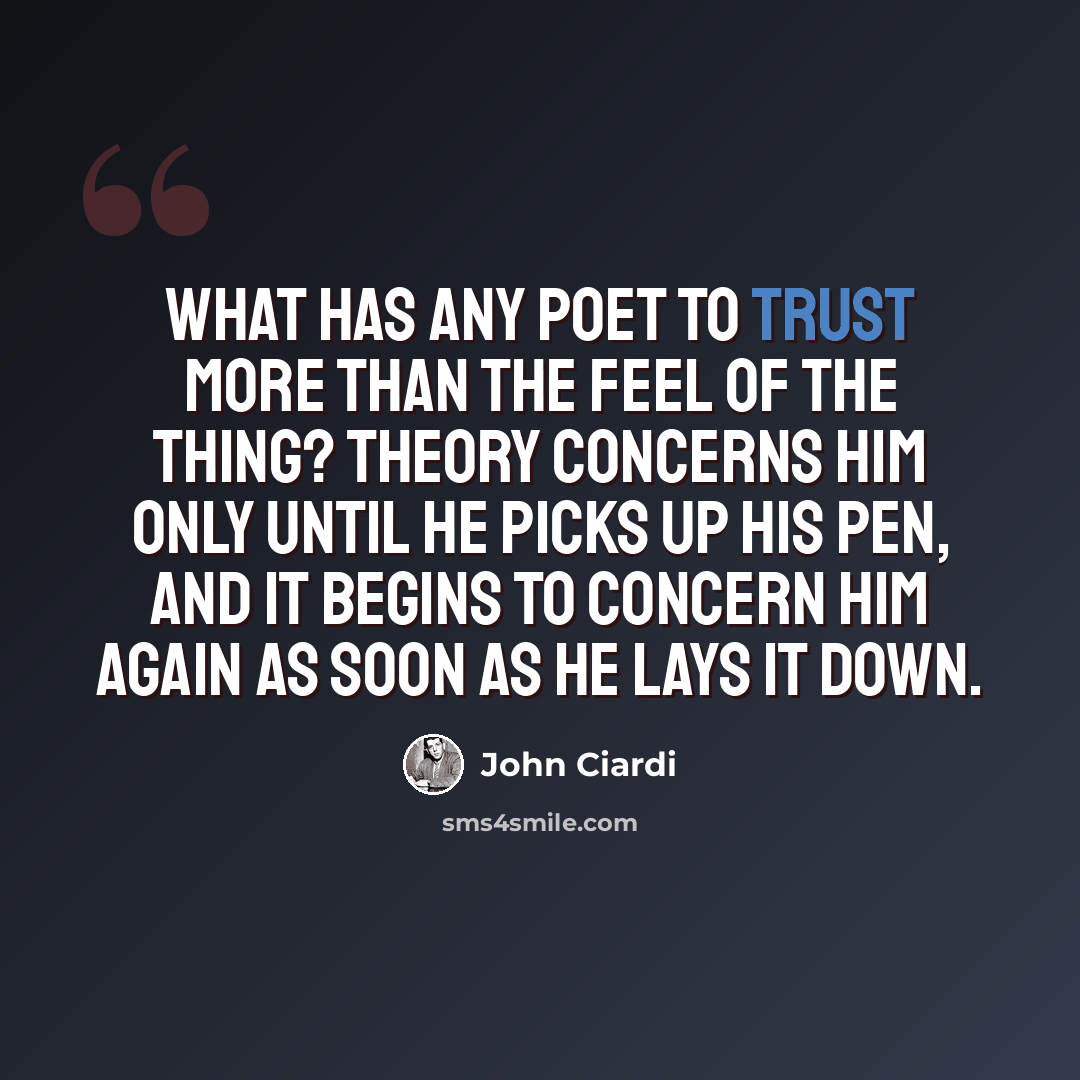 “What has any poet to trust more than the feel of the thing? Theory concerns him only until he picks up his pen, and it begins to concern him again as soon as he lays it down.” quote by John Ciardi