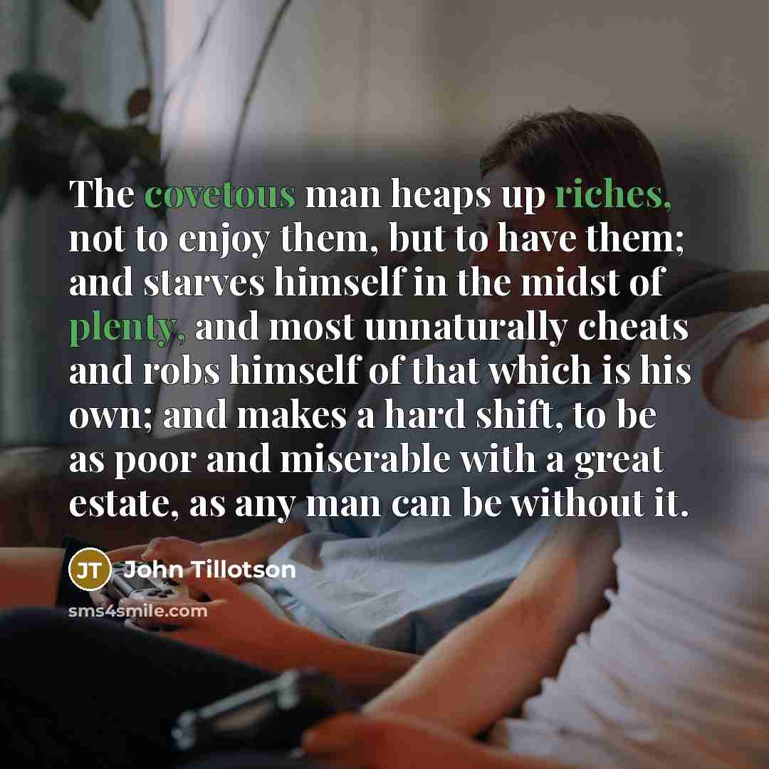 “The covetous man heaps up riches, not to enjoy them, but to have them; and starves himself in the midst of plenty, and most unnaturally cheats and robs himself of that which is his own; and makes a hard shift, to be as poor and miserable with a great estate, as any man can be without it.” quote by John Tillotson
