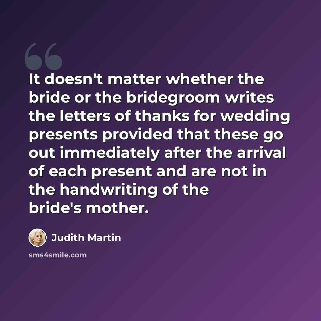 “It doesn't matter whether the bride or the bridegroom writes the letters of thanks for wedding presents provided that these go out immediately after the arrival of each present and are not in the handwriting of the bride's mother.” quote by Judith Martin