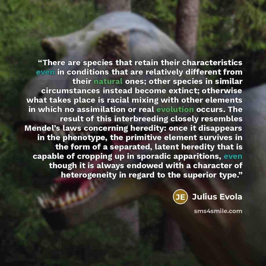 “There are species that retain their characteristics even in conditions that are relatively different from their natural ones; other species in similar circumstances instead become extinct; otherwise what takes place is racial mixing with other elements in which no assimilation or real evolution…” quote by Julius Evola