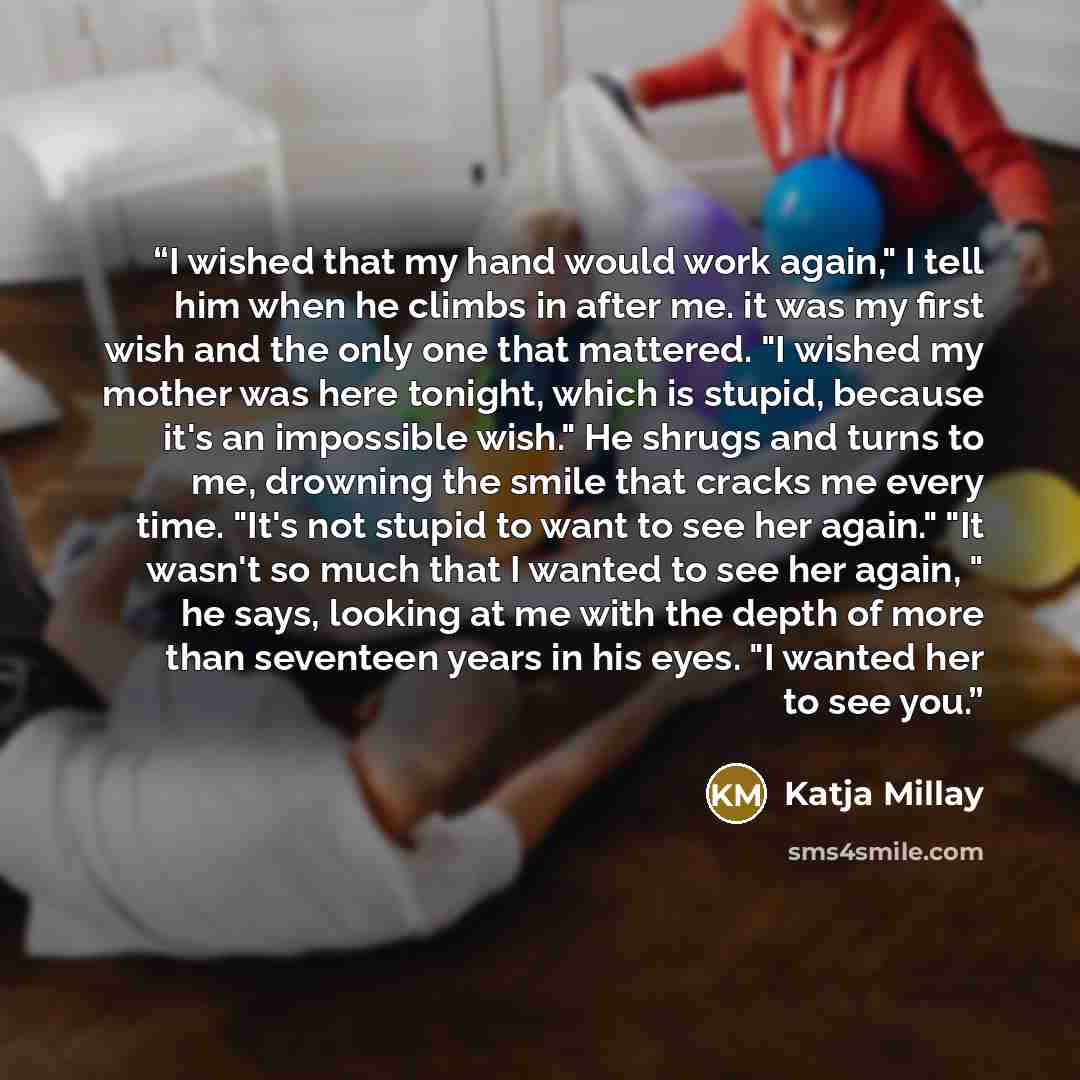 “I wished that my hand would work again," I tell him when he climbs in after me. it was my first wish and the only one that mattered. "I wished my mother was here tonight, which is stupid, because it's an impossible wish." He shrugs and turns to me, drowning the smile that cracks me every time…” quote by Katja Millay