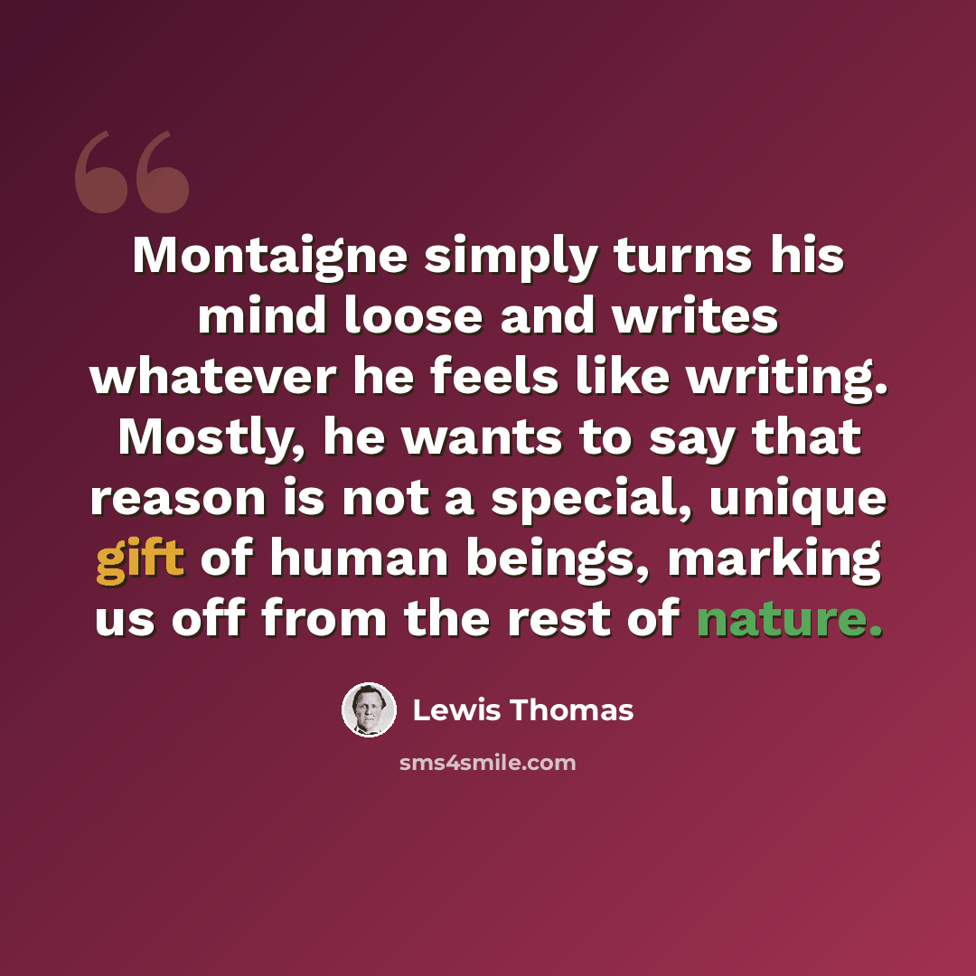 “Montaigne simply turns his mind loose and writes whatever he feels like writing. Mostly, he wants to say that reason is not a special, unique gift of human beings, marking us off from the rest of nature.” quote by Lewis Thomas