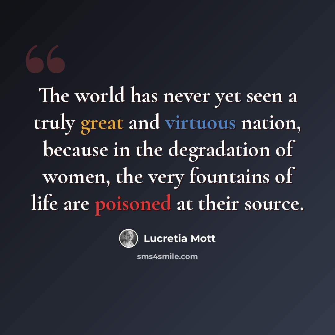 “The world has never yet seen a truly great and virtuous nation, because in the degradation of women, the very fountains of life are poisoned at their source.” quote by Lucretia Mott