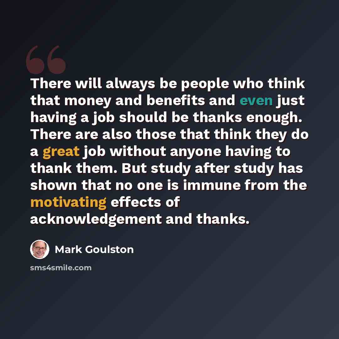 “There will always be people who think that money and benefits and even just having a job should be thanks enough. There are also those that think they do a great job without anyone having to thank them. But study after study has shown that no one is immune from the motivating effects of…” quote by Mark Goulston