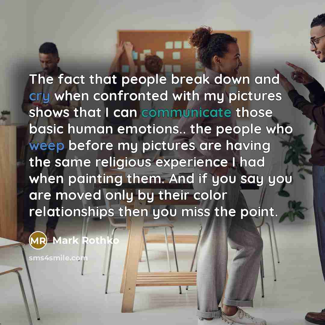 “The fact that people break down and cry when confronted with my pictures shows that I can communicate those basic human emotions.. the people who weep before my pictures are having the same religious experience I had when painting them. And if you say you are moved only by their color…” quote by Mark Rothko