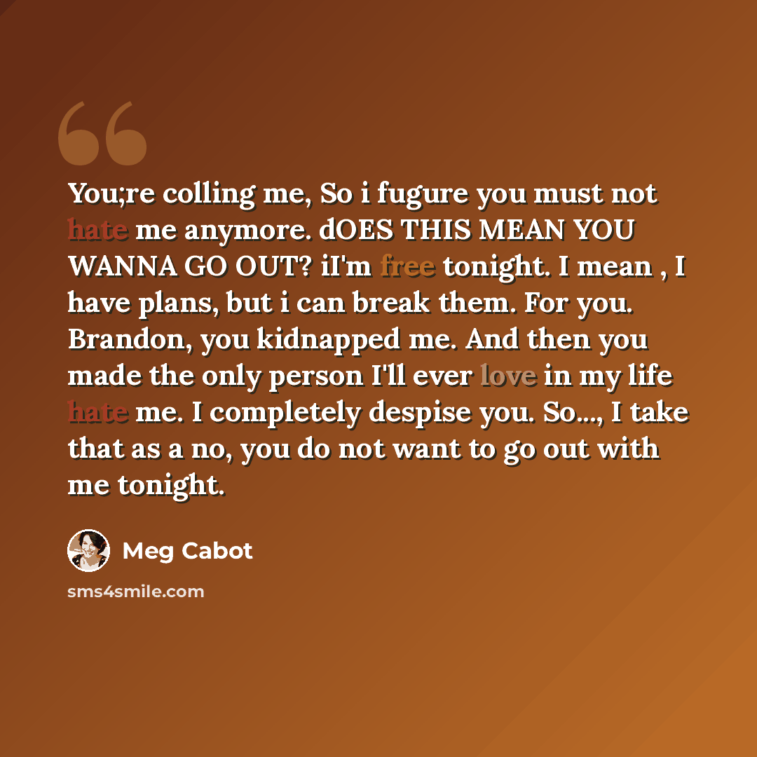 “You;re colling me, So i fugure you must not hate me anymore. dOES THIS MEAN YOU WANNA GO OUT? iI'm free tonight. I mean , I have plans, but i can break them. For you. Brandon, you kidnapped me. And then you made the only person I'll ever love in my life hate me. I completely despise you. So..., I…” quote by Meg Cabot