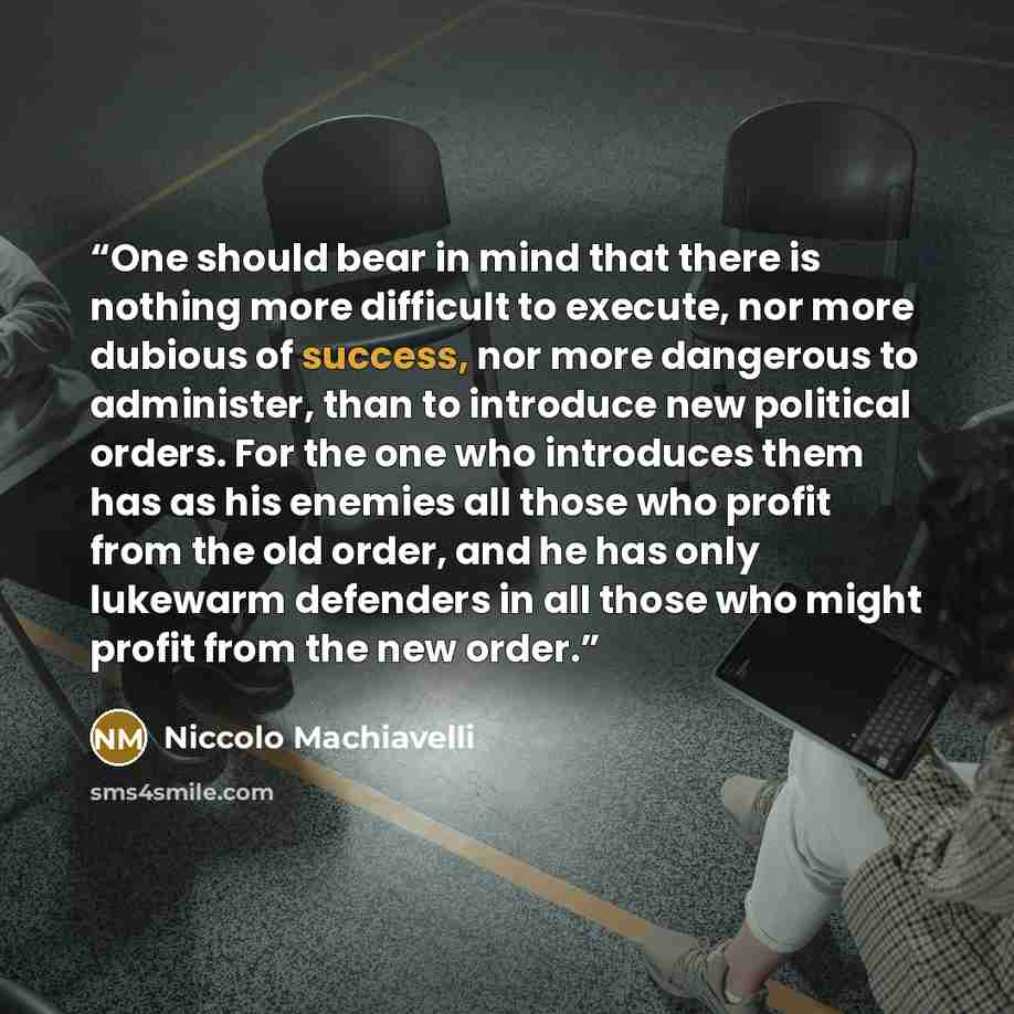 “One should bear in mind that there is nothing more difficult to execute, nor more dubious of success, nor more dangerous to administer, than to introduce new political orders. For the one who introduces them has as his enemies all those who profit from the old order, and he has only lukewarm…” quote by Niccolò Machiavelli