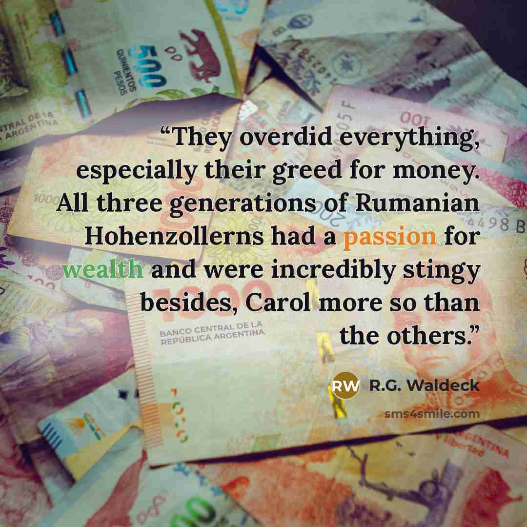 “They overdid everything, especially their greed for money. All three generations of Rumanian Hohenzollerns had a passion for wealth and were incredibly stingy besides, Carol more so than the others.” quote by R.G. Waldeck