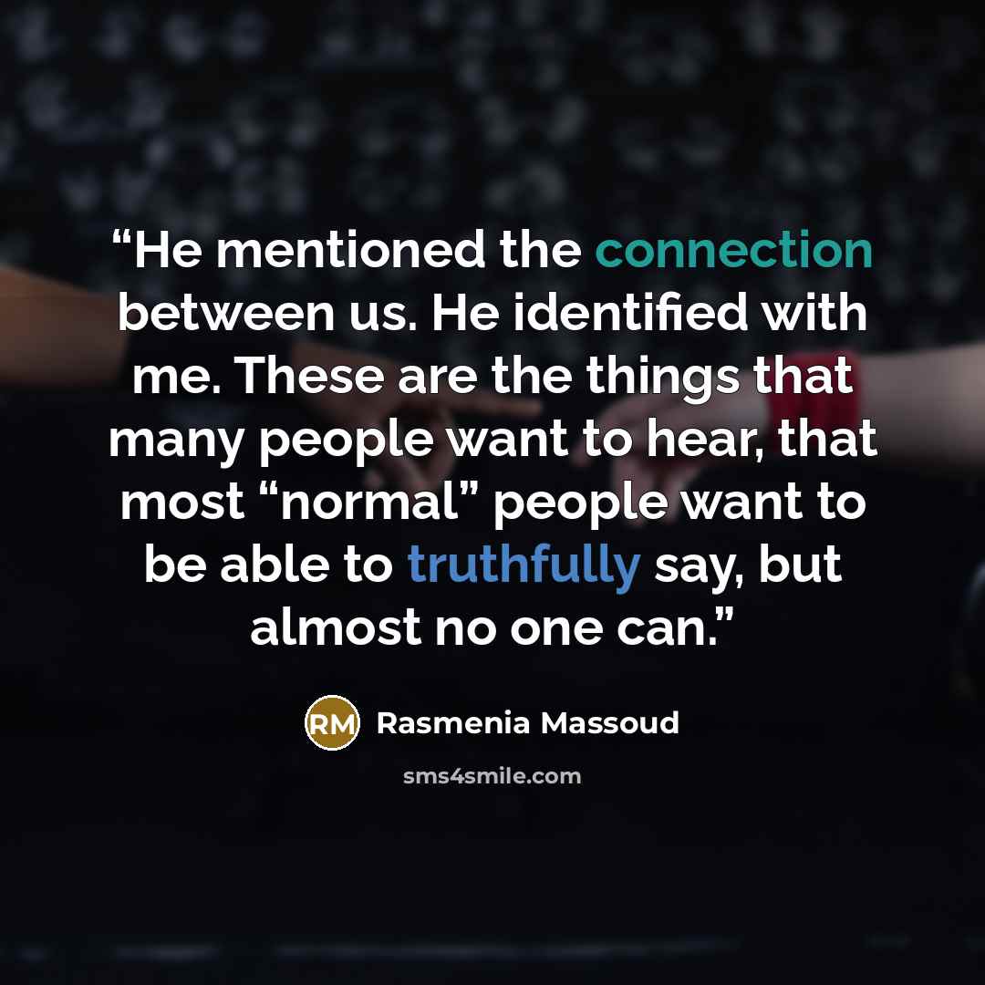 “He mentioned the connection between us. He identified with me. These are the things that many people want to hear, that most “normal” people want to be able to truthfully say, but almost no one can.” quote by Rasmenia Massoud