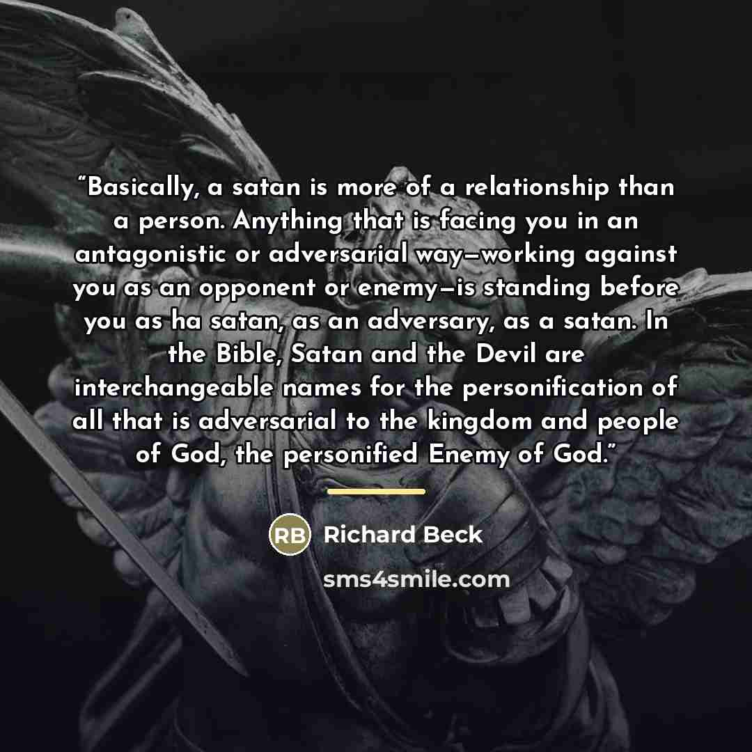 “Basically, a satan is more of a relationship than a person. Anything that is facing you in an antagonistic or adversarial way—working against you as an opponent or enemy—is standing before you as ha satan, as an adversary, as a satan. In the Bible, Satan and the Devil are interchangeable names for…” quote by Richard Beck