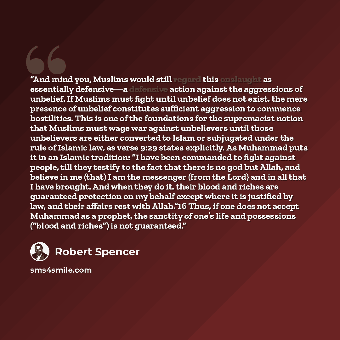 “And mind you, Muslims would still regard this onslaught as essentially defensive—a defensive action against the aggressions of unbelief. If Muslims must fight until unbelief does not exist, the mere presence of unbelief constitutes sufficient aggression to commence hostilities. This is one of the…” quote by Robert Spencer