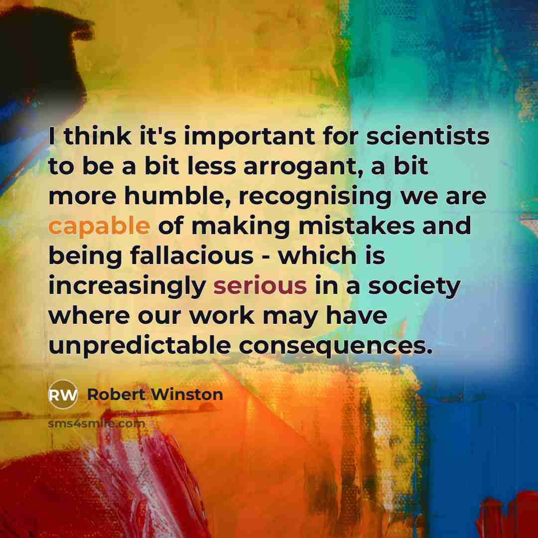 “I think it's important for scientists to be a bit less arrogant, a bit more humble, recognising we are capable of making mistakes and being fallacious - which is increasingly serious in a society where our work may have unpredictable consequences.” quote by Robert Winston