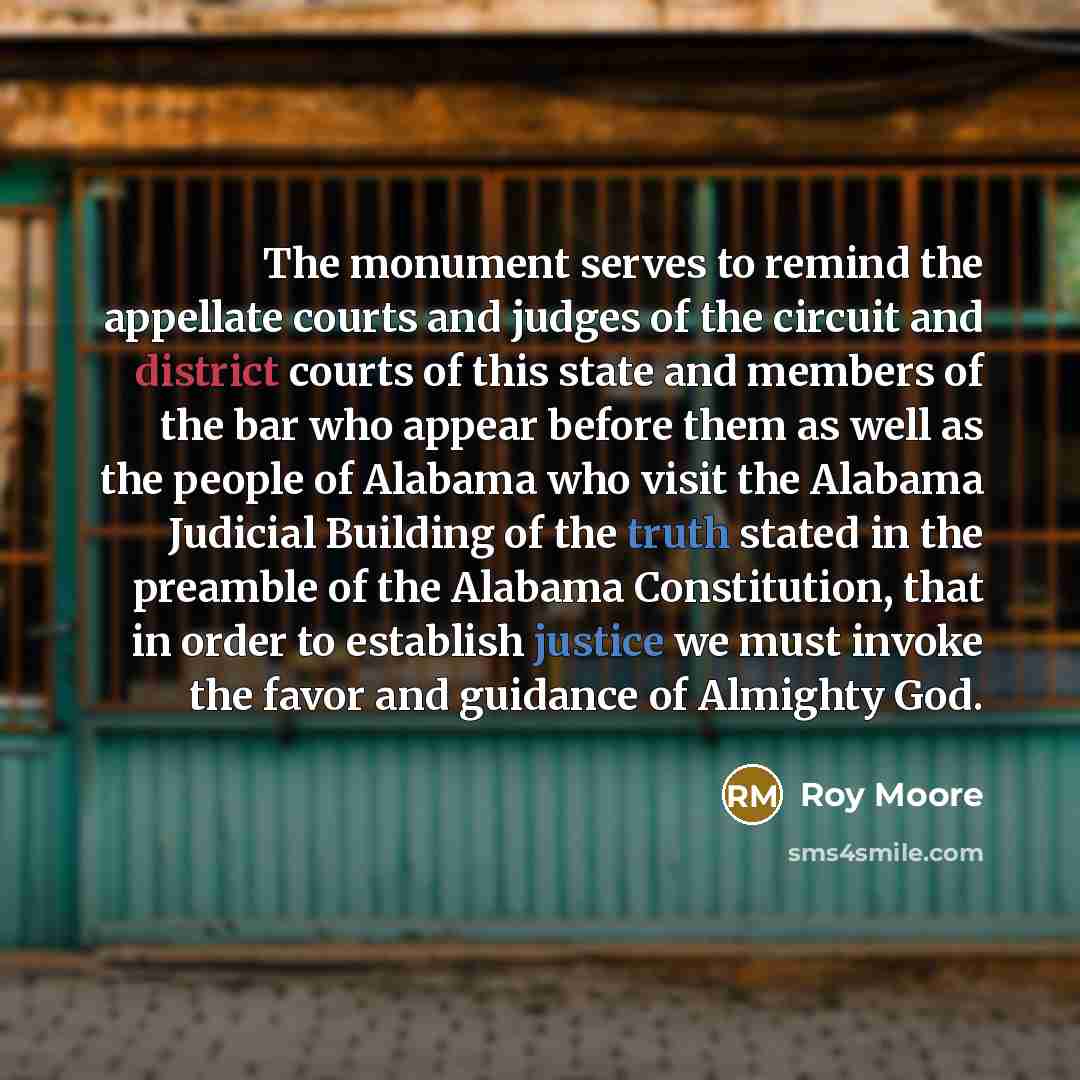 “The monument serves to remind the appellate courts and judges of the circuit and district courts of this state and members of the bar who appear before them as well as the people of Alabama who visit the Alabama Judicial Building of the truth stated in the preamble of the Alabama Constitution…” quote by Roy Moore