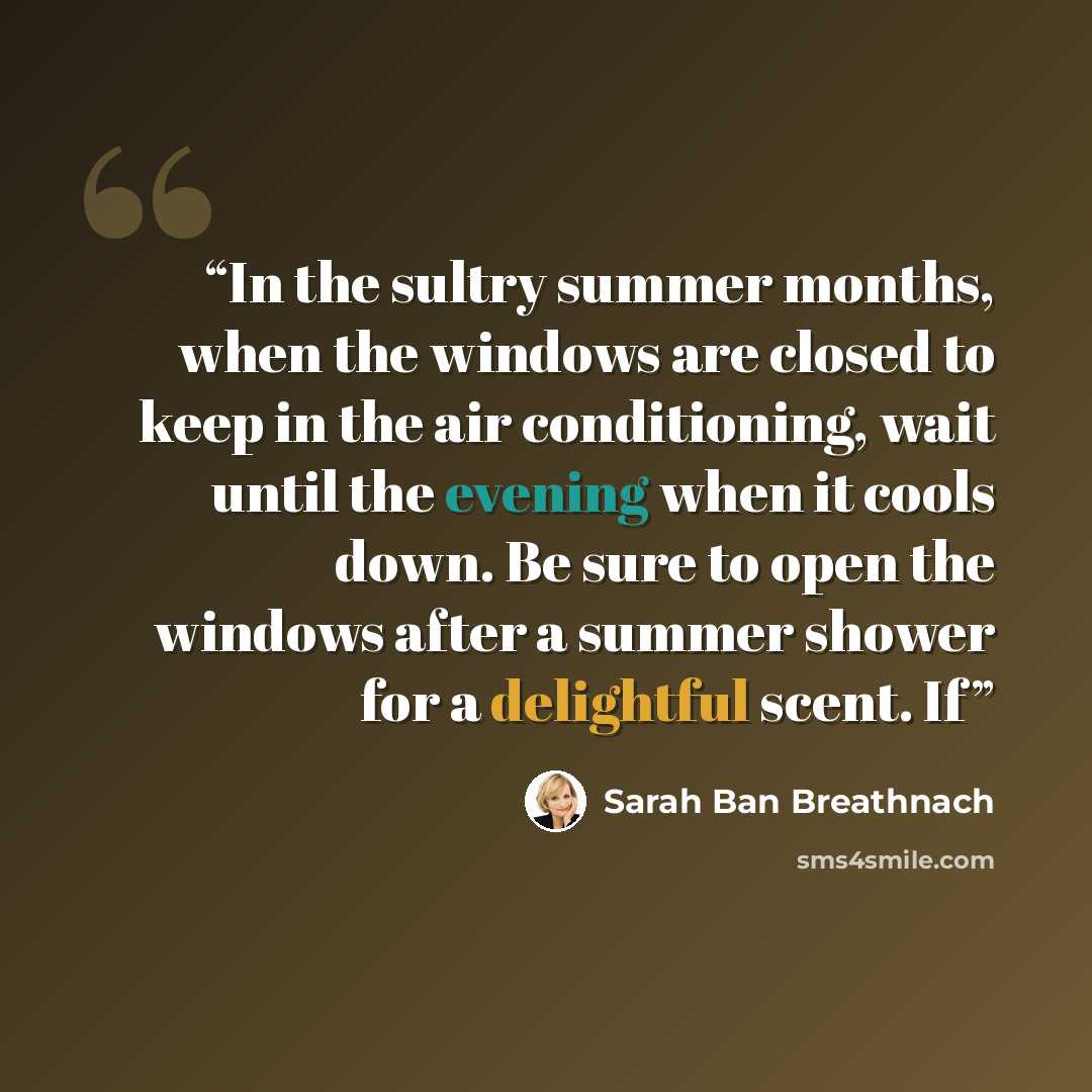 “In the sultry summer months, when the windows are closed to keep in the air conditioning, wait until the evening when it cools down. Be sure to open the windows after a summer shower for a delightful scent. If” quote by Sarah Ban Breathnach