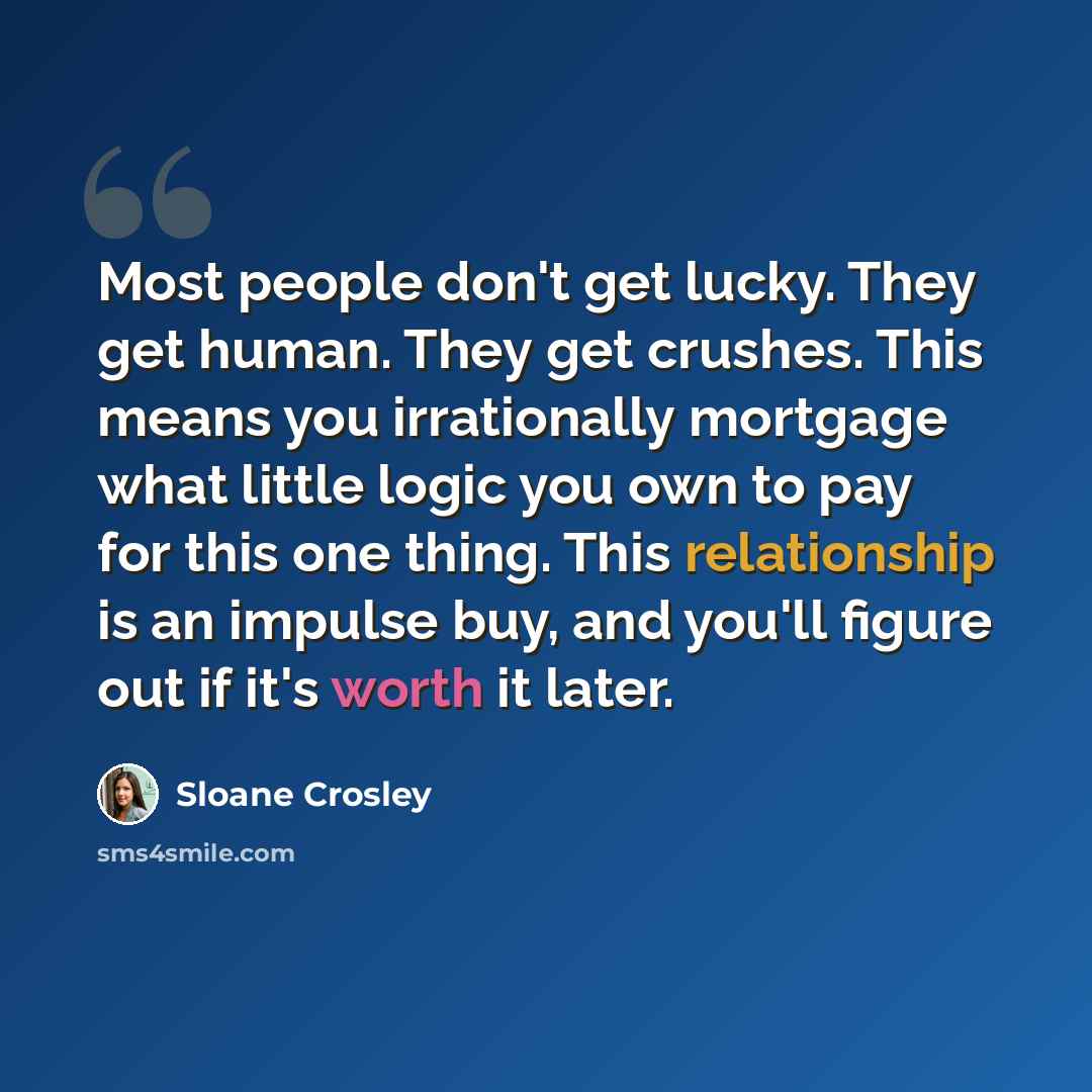 “Most people don't get lucky. They get human. They get crushes. This means you irrationally mortgage what little logic you own to pay for this one thing. This relationship is an impulse buy, and you'll figure out if it's worth it later.” quote by Sloane Crosley