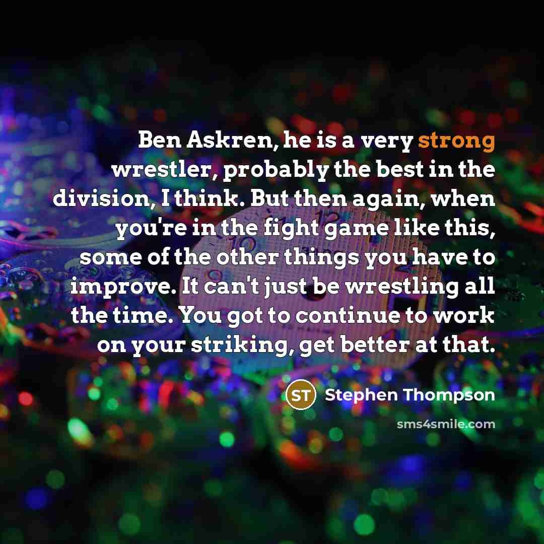 “Ben Askren, he is a very strong wrestler, probably the best in the division, I think. But then again, when you're in the fight game like this, some of the other things you have to improve. It can't just be wrestling all the time. You got to continue to work on your striking, get better at that.” quote by Stephen Thompson