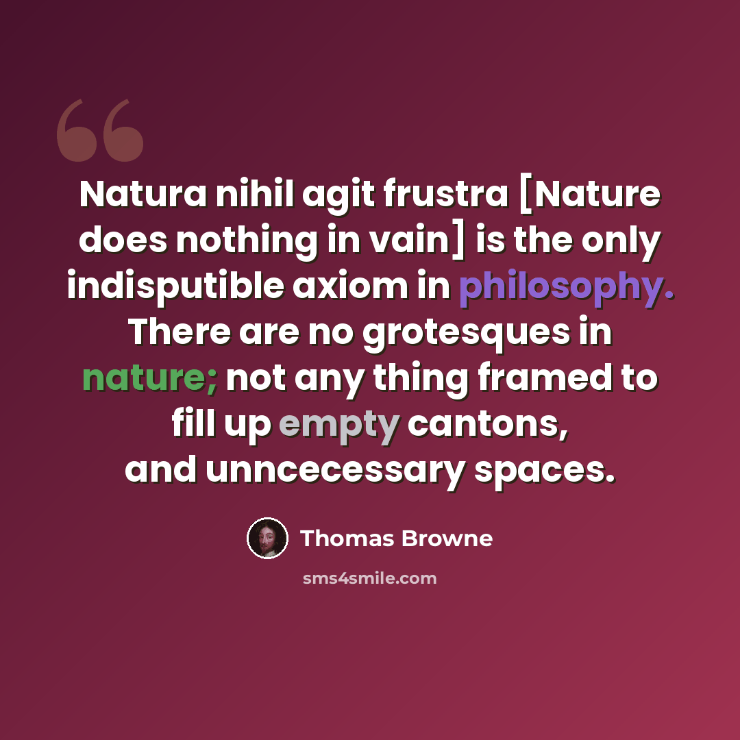 “Natura nihil agit frustra [Nature does nothing in vain] is the only indisputible axiom in philosophy. There are no grotesques in nature; not any thing framed to fill up empty cantons, and unncecessary spaces.” quote by Thomas Browne