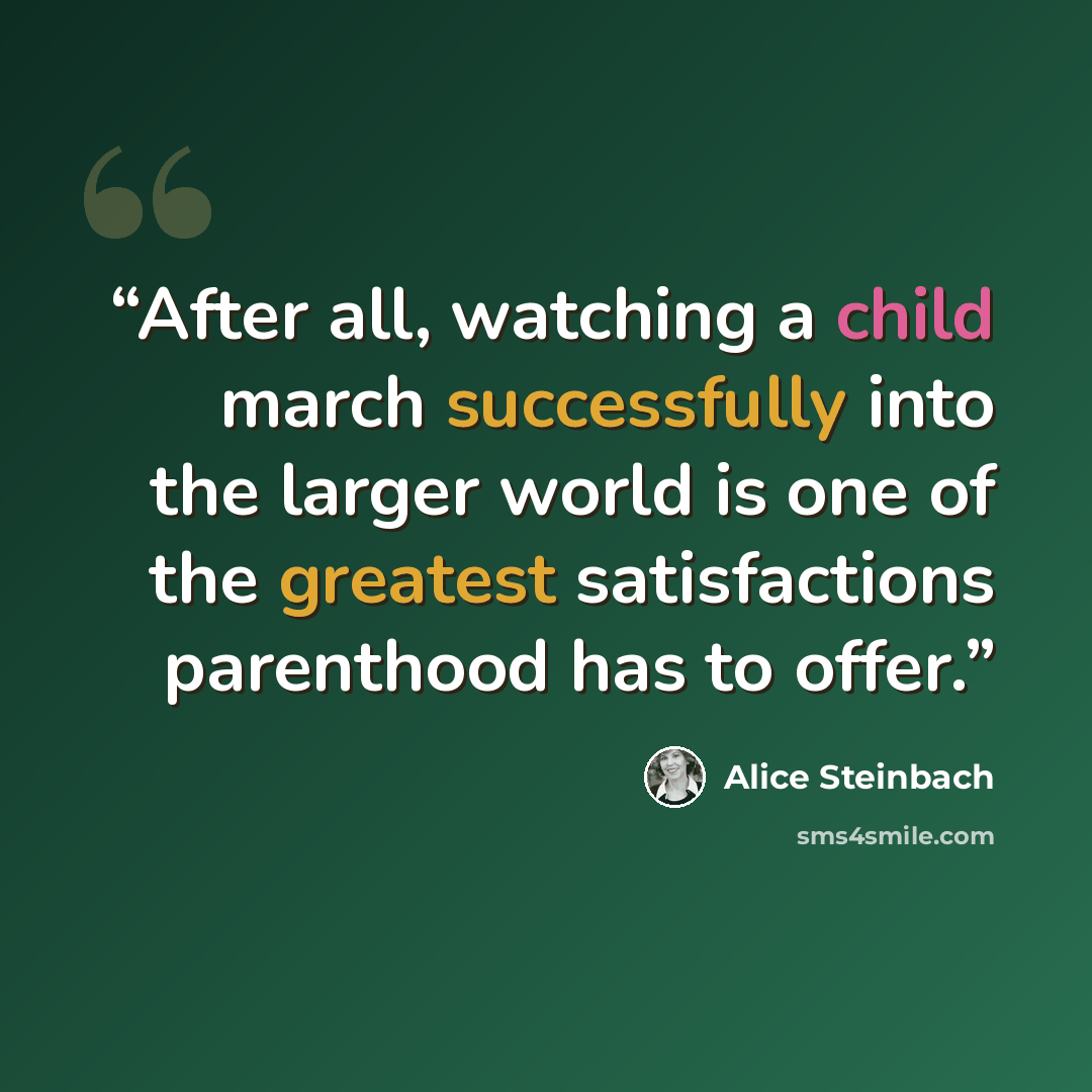 “After all, watching a child march successfully into the larger world is one of the greatest satisfactions parenthood has to offer.” quote by Alice Steinbach