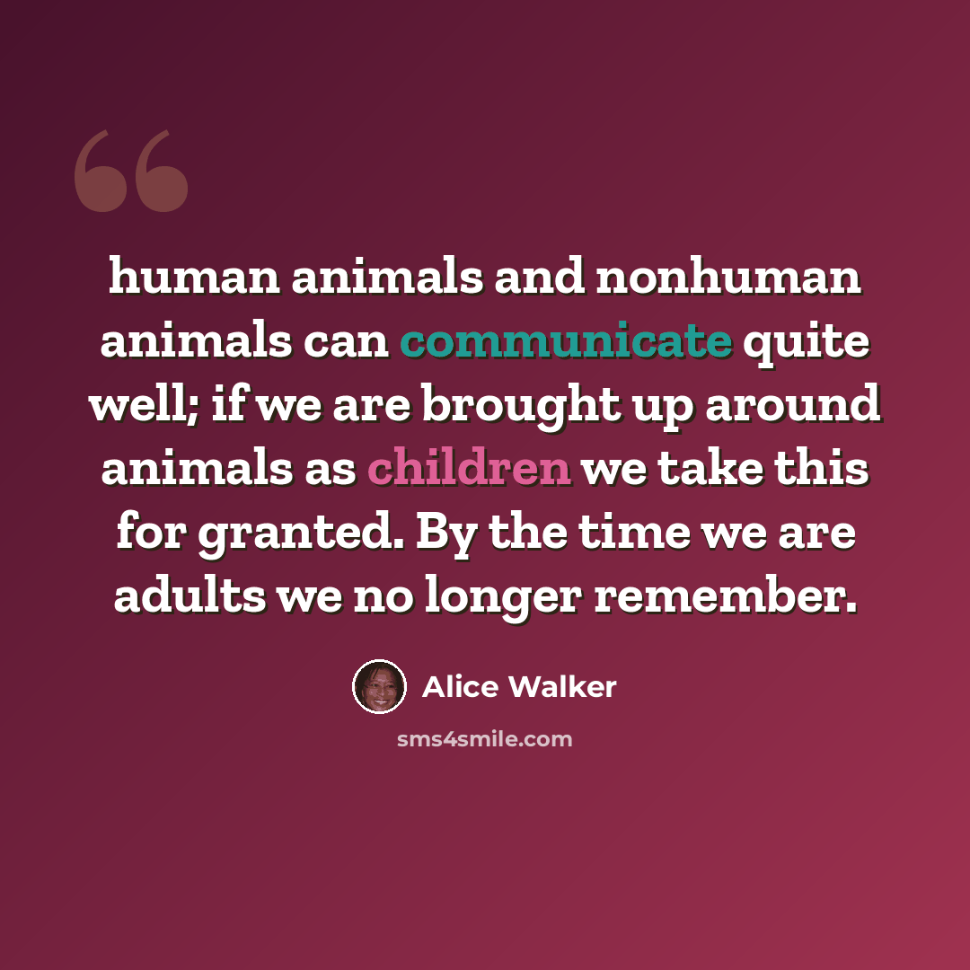 “human animals and nonhuman animals can communicate quite well; if we are brought up around animals as children we take this for granted. By the time we are adults we no longer remember.” quote by Alice Walker