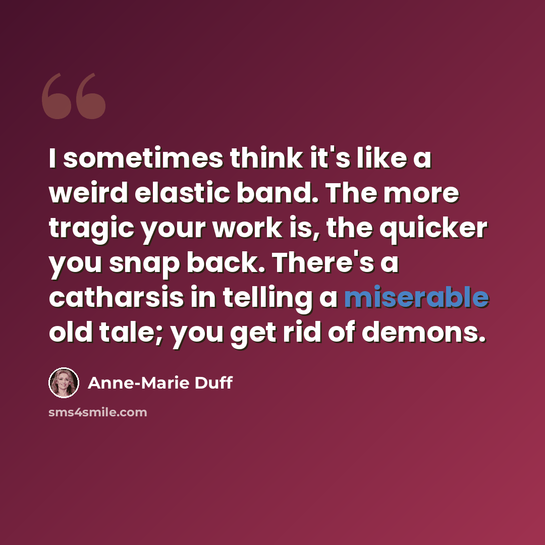 “I sometimes think it's like a weird elastic band. The more tragic your work is, the quicker you snap back. There's a catharsis in telling a miserable old tale; you get rid of demons.” quote by Anne-Marie Duff