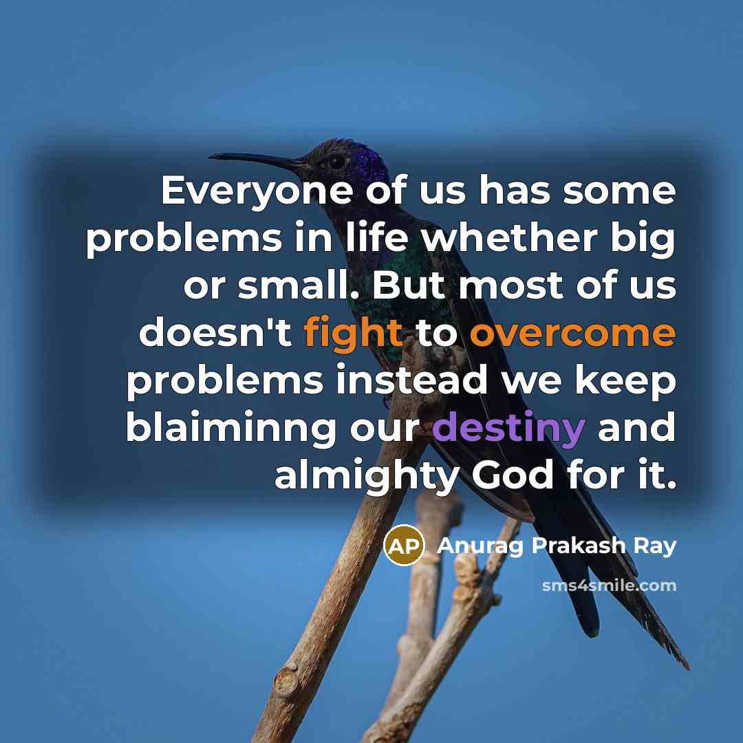 “Everyone of us has some problems in life whether big or small. But most of us doesn't fight to overcome problems instead we keep blaiminng our destiny and almighty God for it.” quote by Anurag Prakash Ray