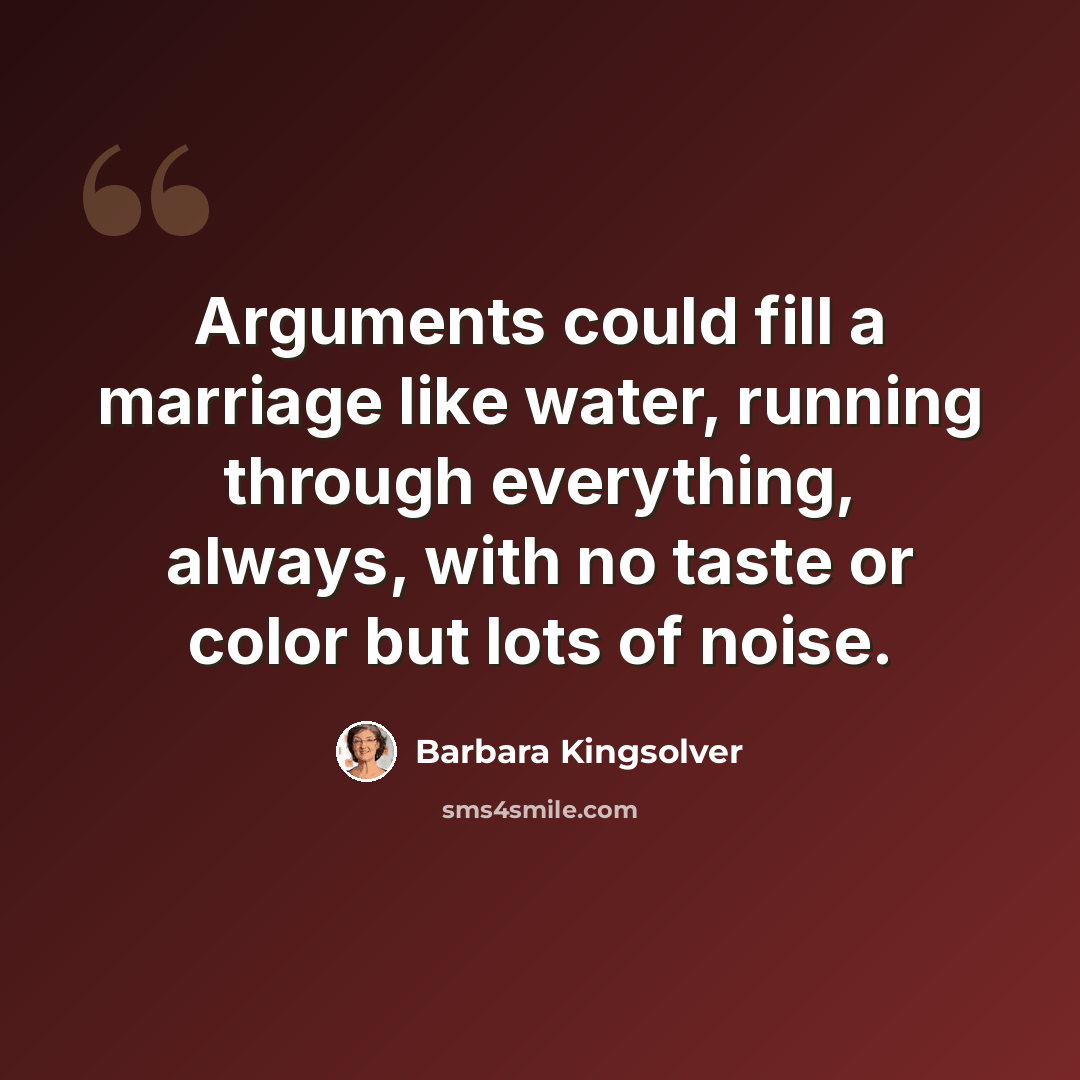 “Arguments could fill a marriage like water, running through everything, always, with no taste or color but lots of noise.” quote by Barbara Kingsolver