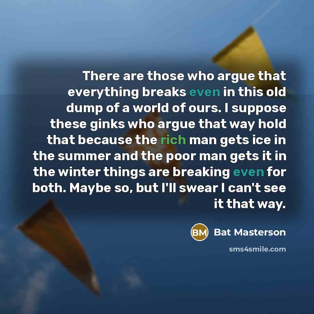 “There are those who argue that everything breaks even in this old dump of a world of ours. I suppose these ginks who argue that way hold that because the rich man gets ice in the summer and the poor man gets it in the winter things are breaking even for both. Maybe so, but I'll swear I can't see…” quote by Bat Masterson