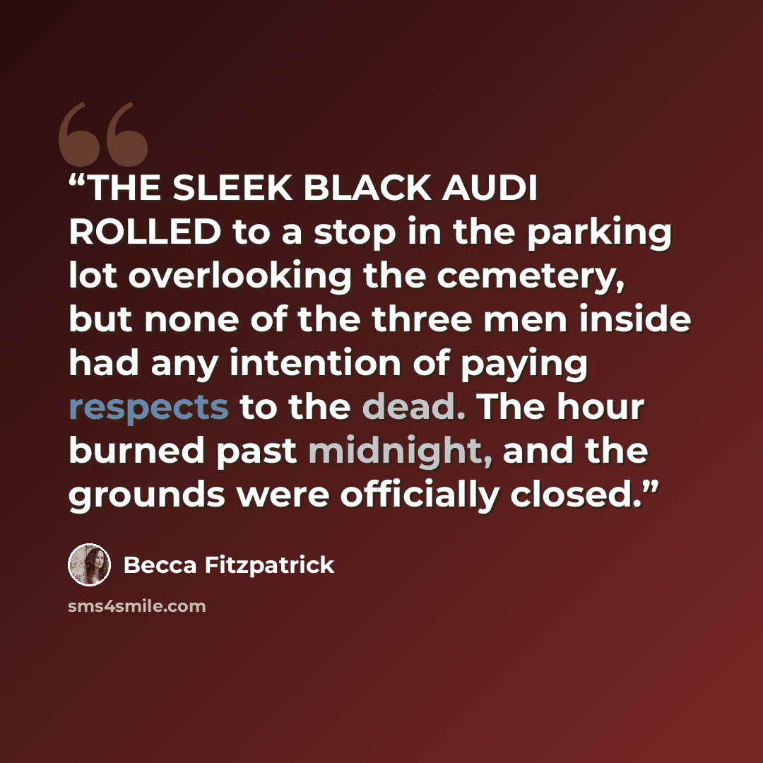 “THE SLEEK BLACK AUDI ROLLED to a stop in the parking lot overlooking the cemetery, but none of the three men inside had any intention of paying respects to the dead. The hour burned past midnight, and the grounds were officially closed.” quote by Becca Fitzpatrick