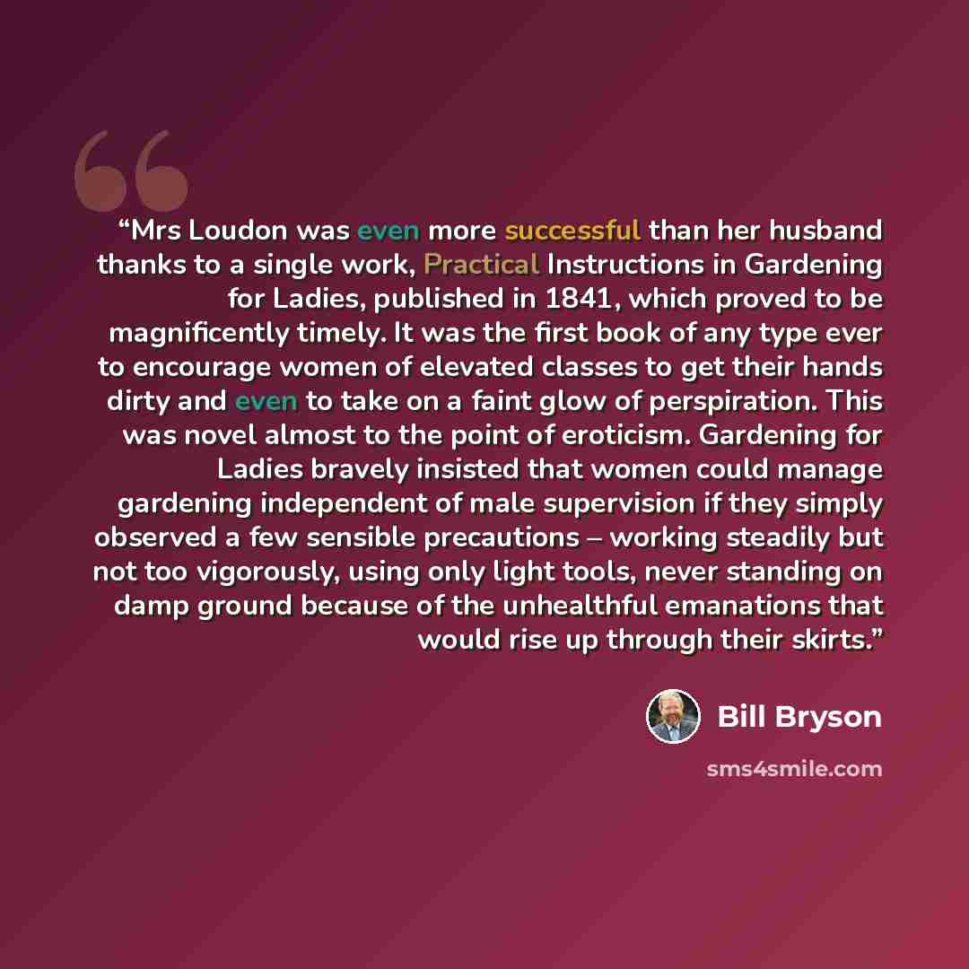 “Mrs Loudon was even more successful than her husband thanks to a single work, Practical Instructions in Gardening for Ladies, published in 1841, which proved to be magnificently timely. It was the first book of any type ever to encourage women of elevated classes to get their hands dirty and even…” quote by Bill Bryson