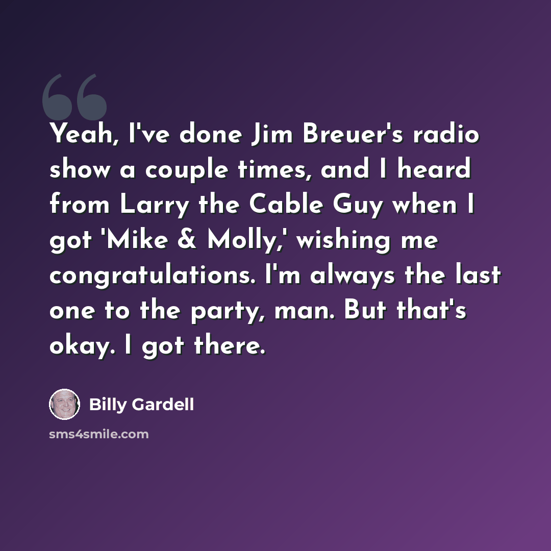 “Yeah, I've done Jim Breuer's radio show a couple times, and I heard from Larry the Cable Guy when I got 'Mike & Molly,' wishing me congratulations. I'm always the last one to the party, man. But that's okay. I got there.” quote by Billy Gardell