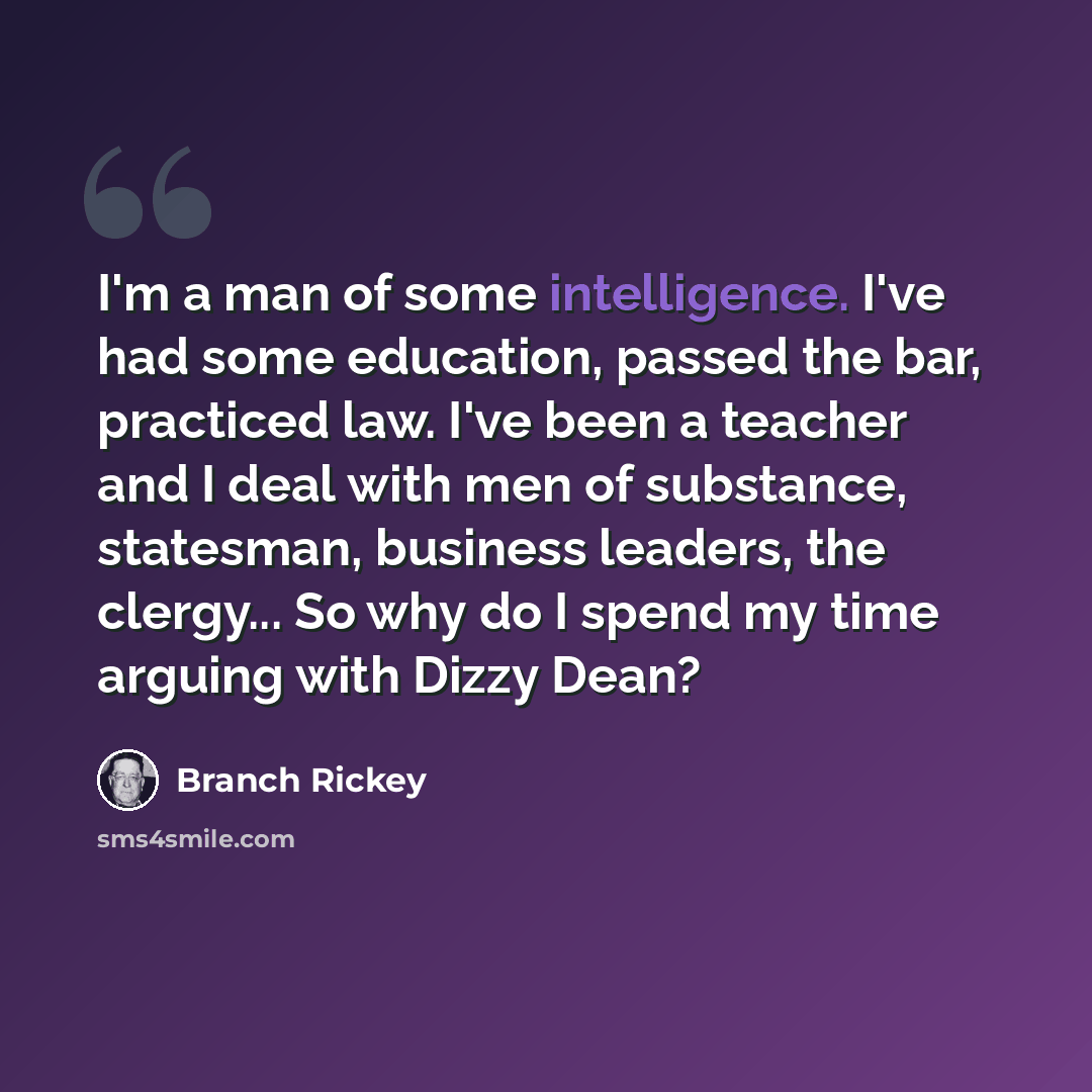 “I'm a man of some intelligence. I've had some education, passed the bar, practiced law. I've been a teacher and I deal with men of substance, statesman, business leaders, the clergy... So why do I spend my time arguing with Dizzy Dean?” quote by Branch Rickey