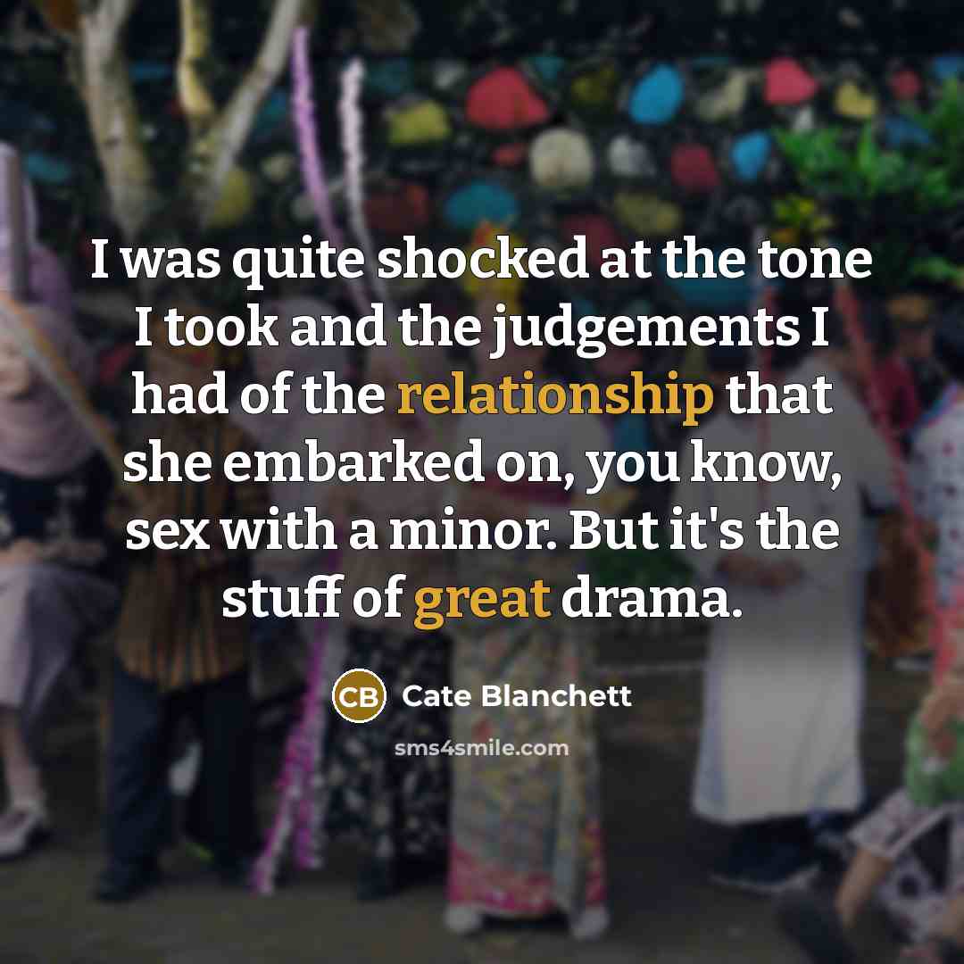 “I was quite shocked at the tone I took and the judgements I had of the relationship that she embarked on, you know, sex with a minor. But it's the stuff of great drama.” quote by Cate Blanchett