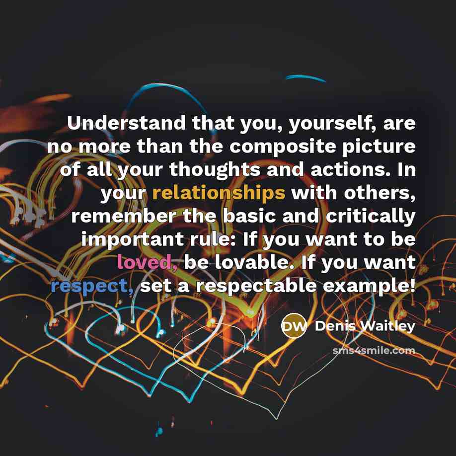 “Understand that you, yourself, are no more than the composite picture of all your thoughts and actions. In your relationships with others, remember the basic and critically important rule: If you want to be loved, be lovable. If you want respect, set a respectable example!” quote by Denis Waitley