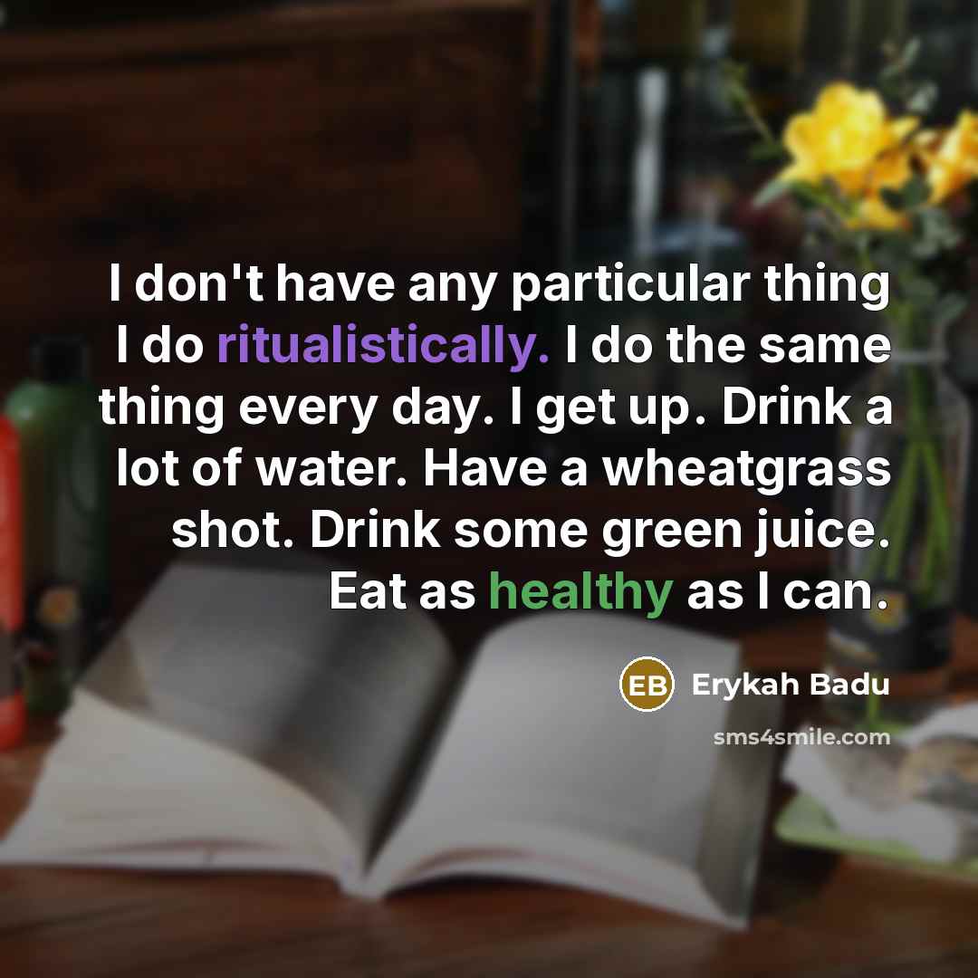 “I don't have any particular thing I do ritualistically. I do the same thing every day. I get up. Drink a lot of water. Have a wheatgrass shot. Drink some green juice. Eat as healthy as I can.” quote by Erykah Badu