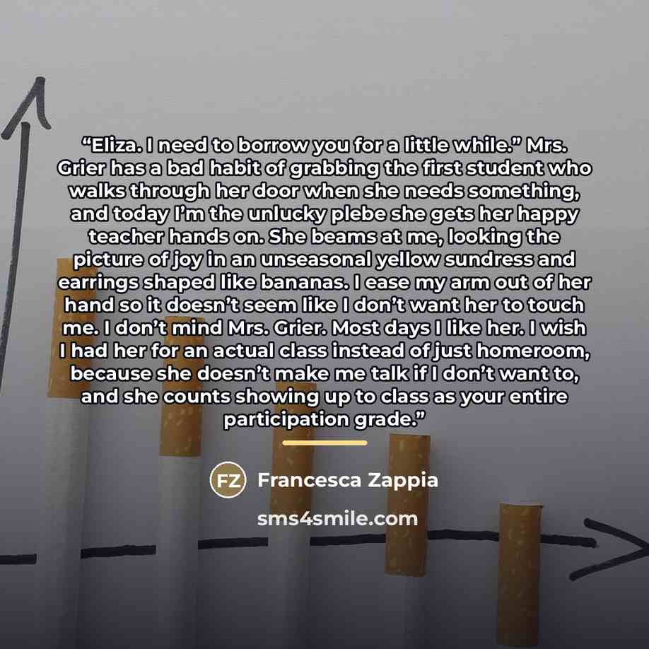 “Eliza. I need to borrow you for a little while.” Mrs. Grier has a bad habit of grabbing the first student who walks through her door when she needs something, and today I’m the unlucky plebe she gets her happy teacher hands on. She beams at me, looking the picture of joy in an unseasonal yellow…” quote by Francesca Zappia