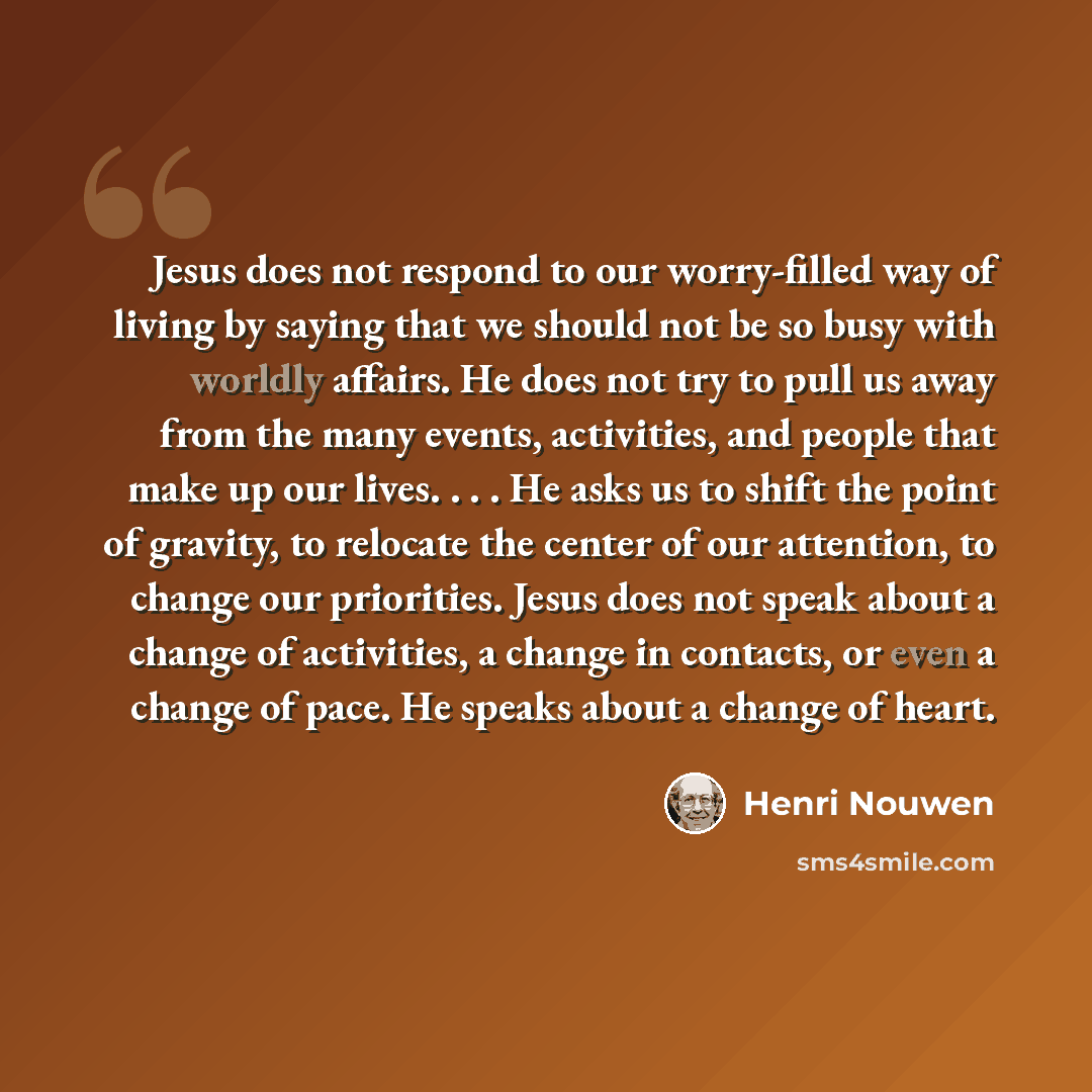 “Jesus does not respond to our worry-filled way of living by saying that we should not be so busy with worldly affairs. He does not try to pull us away from the many events, activities, and people that make up our lives. . . . He asks us to shift the point of gravity, to relocate the center of our…” quote by Henri Nouwen