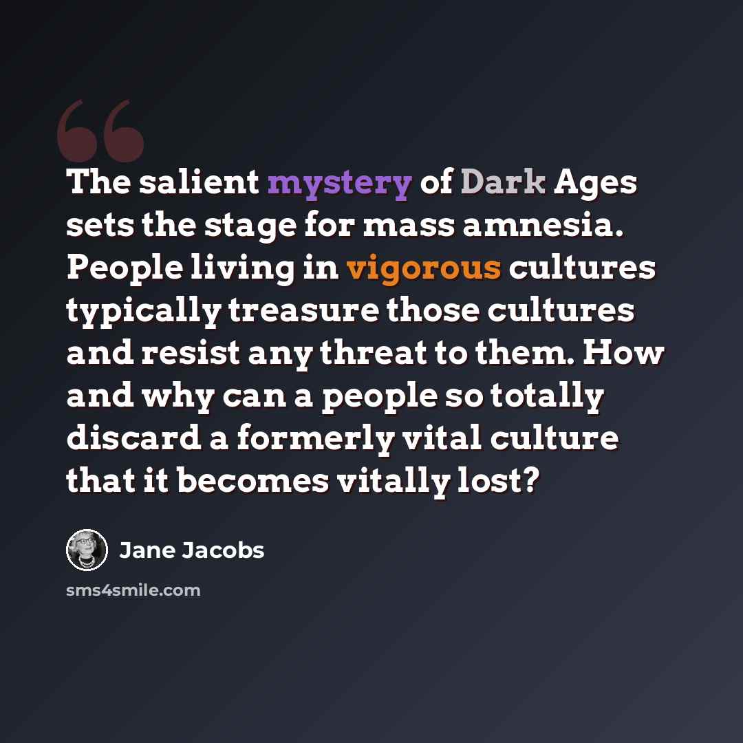 “The salient mystery of Dark Ages sets the stage for mass amnesia. People living in vigorous cultures typically treasure those cultures and resist any threat to them. How and why can a people so totally discard a formerly vital culture that it becomes vitally lost?” quote by Jane Jacobs