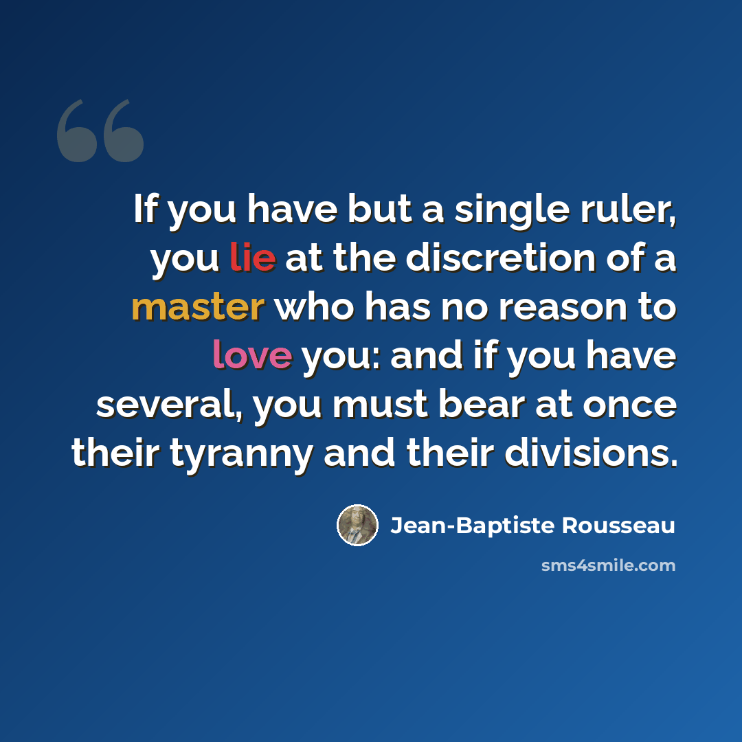 “If you have but a single ruler, you lie at the discretion of a master who has no reason to love you: and if you have several, you must bear at once their tyranny and their divisions.” quote by Jean-Baptiste Rousseau