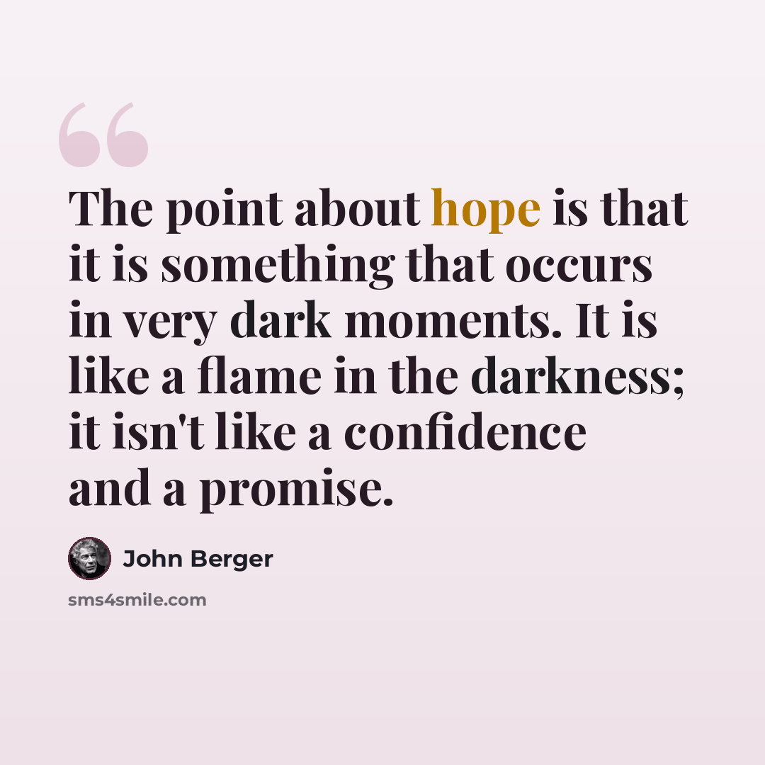 “The point about hope is that it is something that occurs in very dark moments. It is like a flame in the darkness; it isn't like a confidence and a promise.” quote by John Berger