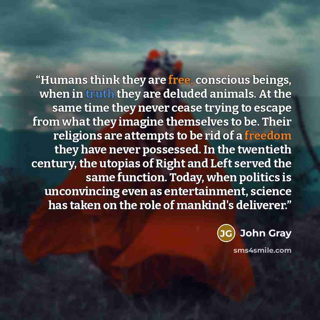 “Humans think they are free, conscious beings, when in truth they are deluded animals. At the same time they never cease trying to escape from what they imagine themselves to be. Their religions are attempts to be rid of a freedom they have never possessed. In the twentieth century, the utopias of…” quote by John Gray