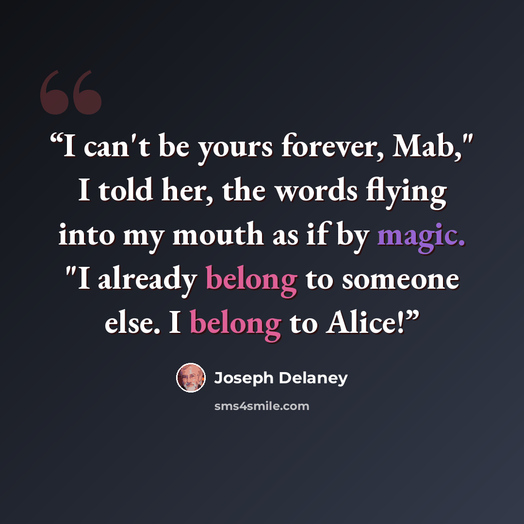 “I can't be yours forever, Mab," I told her, the words flying into my mouth as if by magic. "I already belong to someone else. I belong to Alice!” quote by Joseph Delaney