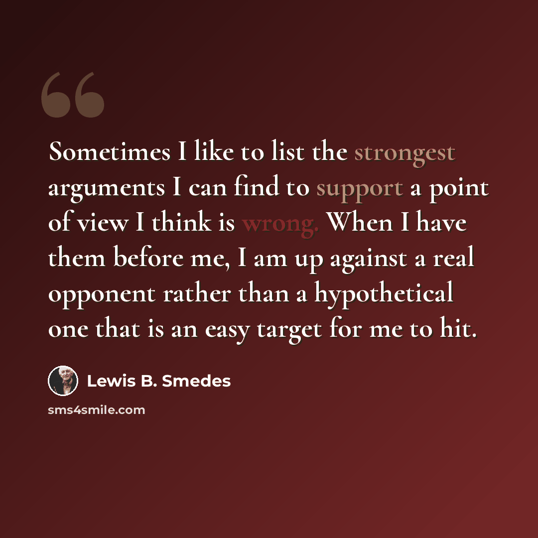 “Sometimes I like to list the strongest arguments I can find to support a point of view I think is wrong. When I have them before me, I am up against a real opponent rather than a hypothetical one that is an easy target for me to hit.” quote by Lewis B. Smedes