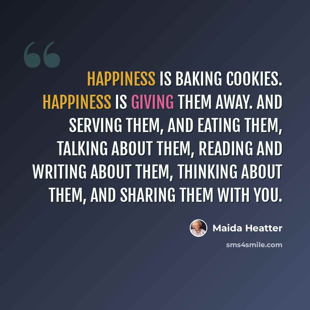 “Happiness is baking cookies. Happiness is giving them away. And serving them, and eating them, talking about them, reading and writing about them, thinking about them, and sharing them with you.” quote by Maida Heatter
