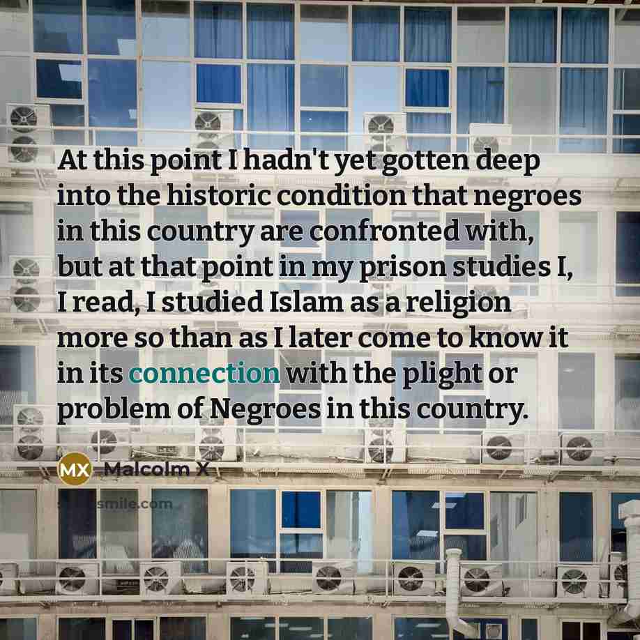 “At this point I hadn't yet gotten deep into the historic condition that negroes in this country are confronted with, but at that point in my prison studies I, I read, I studied Islam as a religion more so than as I later come to know it in its connection with the plight or problem of Negroes in…” quote by Malcolm X