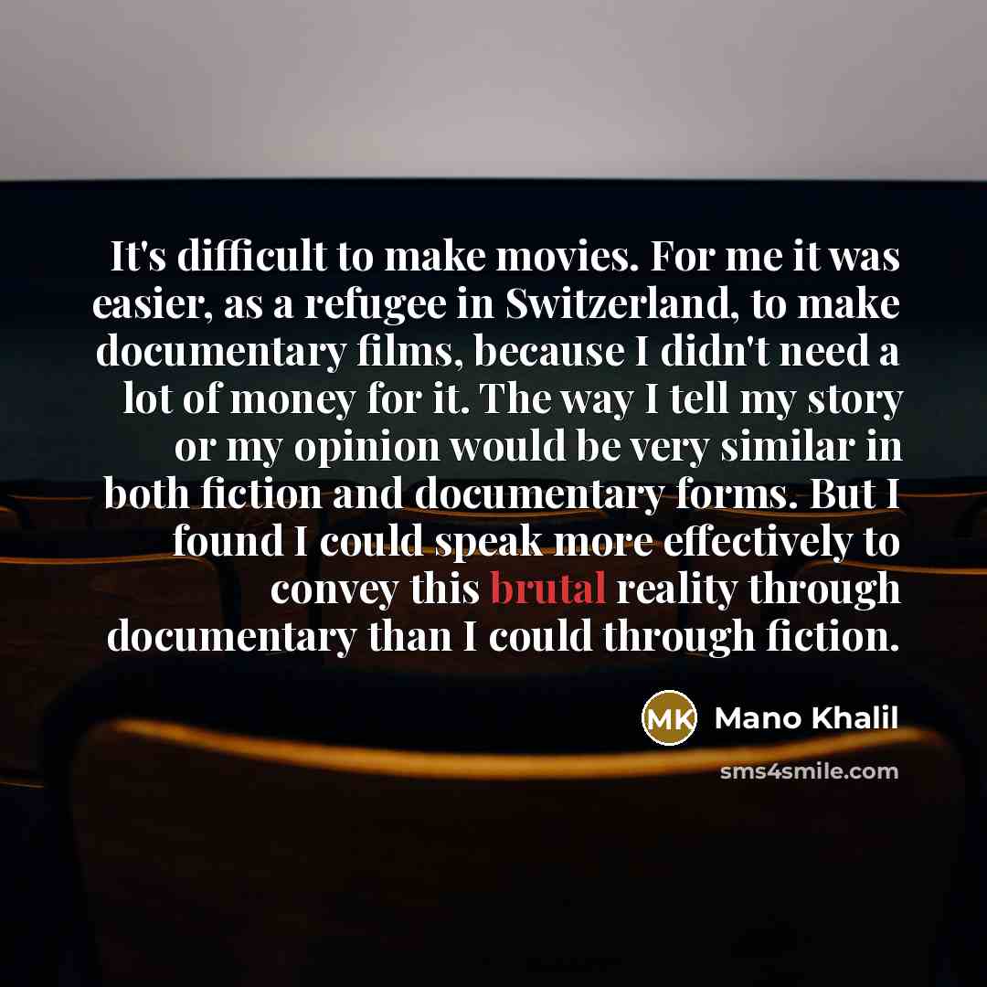 “It's difficult to make movies. For me it was easier, as a refugee in Switzerland, to make documentary films, because I didn't need a lot of money for it. The way I tell my story or my opinion would be very similar in both fiction and documentary forms. But I found I could speak more effectively to…” quote by Mano Khalil