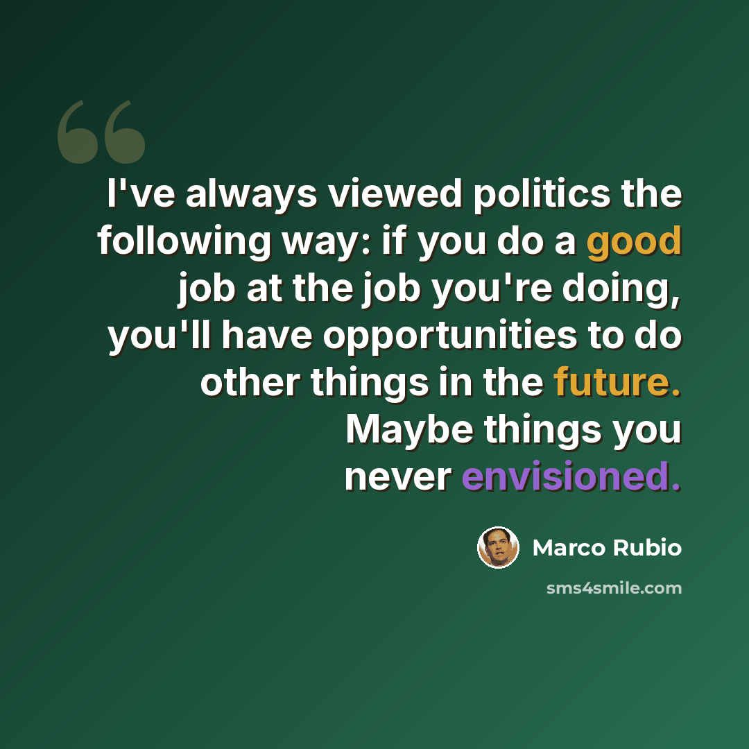 “I've always viewed politics the following way: if you do a good job at the job you're doing, you'll have opportunities to do other things in the future. Maybe things you never envisioned.” quote by Marco Rubio