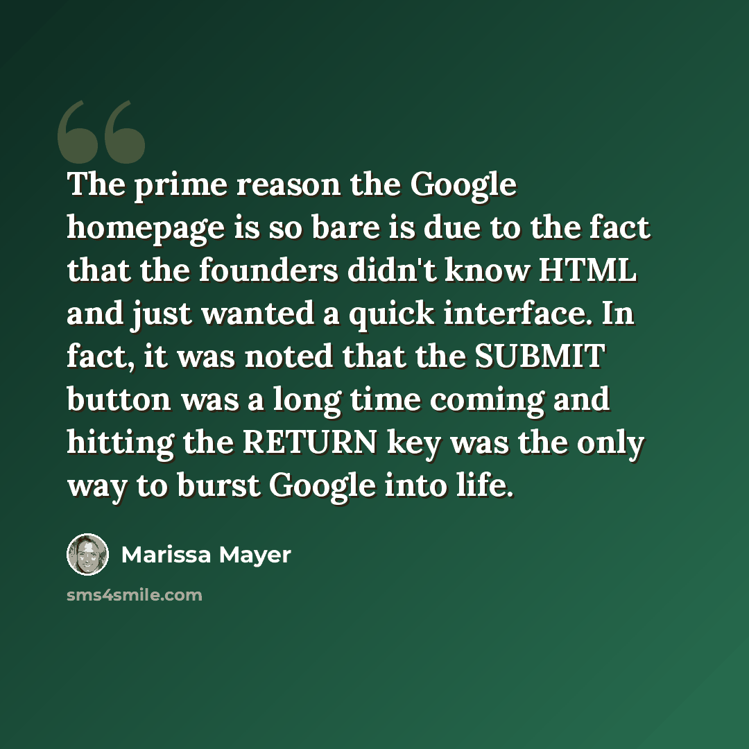 “The prime reason the Google homepage is so bare is due to the fact that the founders didn't know HTML and just wanted a quick interface. In fact, it was noted that the SUBMIT button was a long time coming and hitting the RETURN key was the only way to burst Google into life.” quote by Marissa Mayer
