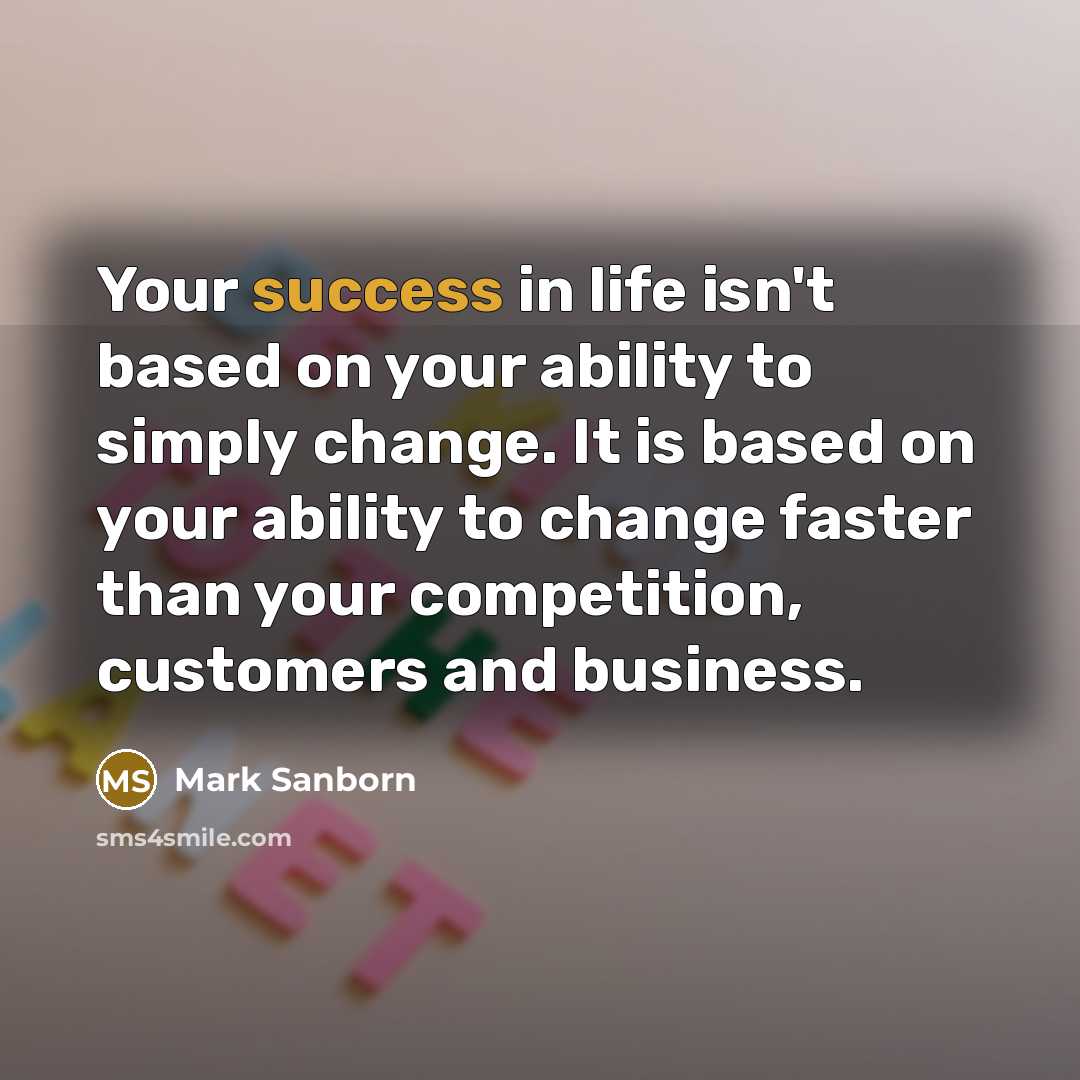 “Your success in life isn't based on your ability to simply change. It is based on your ability to change faster than your competition, customers and business.” quote by Mark Sanborn